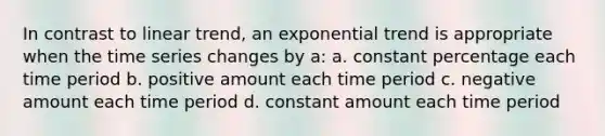 In contrast to linear trend, an exponential trend is appropriate when the time series changes by a: a. constant percentage each time period b. positive amount each time period c. negative amount each time period d. constant amount each time period