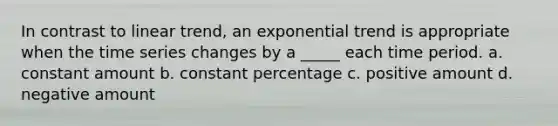 In contrast to linear trend, an exponential trend is appropriate when the time series changes by a _____ each time period. a. constant amount b. constant percentage c. positive amount d. negative amount