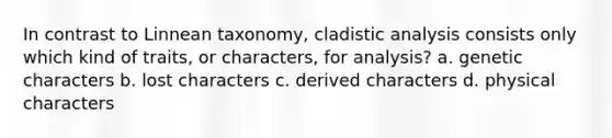 In contrast to Linnean taxonomy, cladistic analysis consists only which kind of traits, or characters, for analysis? a. genetic characters b. lost characters c. derived characters d. physical characters