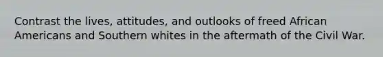 Contrast the lives, attitudes, and outlooks of freed African Americans and Southern whites in the aftermath of the Civil War.