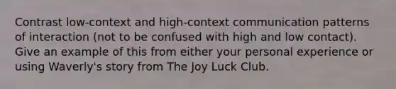 Contrast low-context and high-context communication patterns of interaction (not to be confused with high and low contact). Give an example of this from either your personal experience or using Waverly's story from The Joy Luck Club.