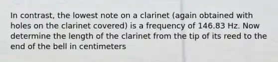 In contrast, the lowest note on a clarinet (again obtained with holes on the clarinet covered) is a frequency of 146.83 Hz. Now determine the length of the clarinet from the tip of its reed to the end of the bell in centimeters