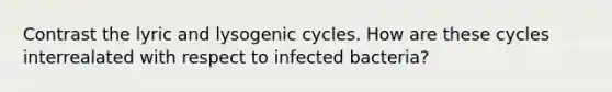 Contrast the lyric and lysogenic cycles. How are these cycles interrealated with respect to infected bacteria?