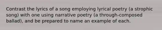 Contrast the lyrics of a song employing lyrical poetry (a strophic song) with one using narrative poetry (a through-composed ballad), and be prepared to name an example of each.