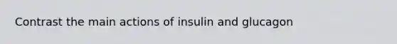 Contrast the main actions of insulin and glucagon