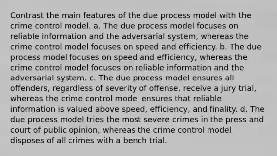 Contrast the main features of the due process model with the crime control model. a. The due process model focuses on reliable information and the adversarial system, whereas the crime control model focuses on speed and efficiency. b. The due process model focuses on speed and efficiency, whereas the crime control model focuses on reliable information and the adversarial system. c. The due process model ensures all offenders, regardless of severity of offense, receive a jury trial, whereas the crime control model ensures that reliable information is valued above speed, efficiency, and finality. d. The due process model tries the most severe crimes in the press and court of public opinion, whereas the crime control model disposes of all crimes with a bench trial.