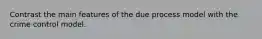 Contrast the main features of the due process model with the crime control model.