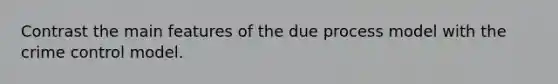 Contrast the main features of the due process model with the crime control model.