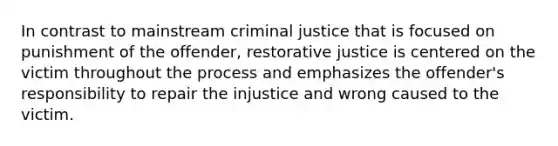 In contrast to mainstream criminal justice that is focused on punishment of the offender, restorative justice is centered on the victim throughout the process and emphasizes the offender's responsibility to repair the injustice and wrong caused to the victim.