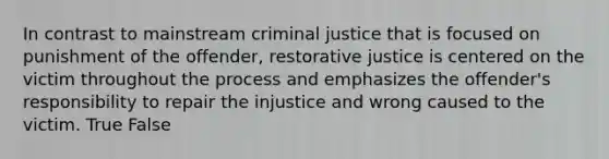 In contrast to mainstream criminal justice that is focused on punishment of the offender, restorative justice is centered on the victim throughout the process and emphasizes the offender's responsibility to repair the injustice and wrong caused to the victim. True False