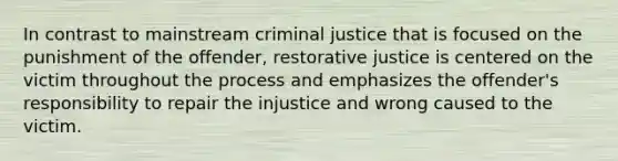 In contrast to mainstream criminal justice that is focused on the punishment of the offender, restorative justice is centered on the victim throughout the process and emphasizes the offender's responsibility to repair the injustice and wrong caused to the victim.