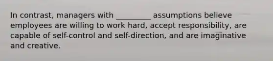 In contrast, managers with _________ assumptions believe employees are willing to work hard, accept responsibility, are capable of self-control and self-direction, and are imaginative and creative.