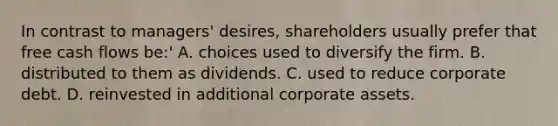 In contrast to managers' desires, shareholders usually prefer that free cash flows be:' A. choices used to diversify the firm. B. distributed to them as dividends. C. used to reduce corporate debt. D. reinvested in additional corporate assets.