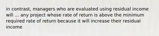 in contrast, managers who are evaluated using residual income will ... any project whose rate of return is above the minimum required rate of return because it will increase their residual income