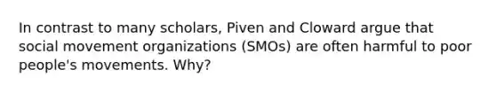 In contrast to many scholars, Piven and Cloward argue that social movement organizations (SMOs) are often harmful to poor people's movements. Why?