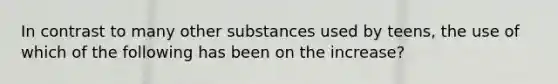 In contrast to many other substances used by teens, the use of which of the following has been on the increase?