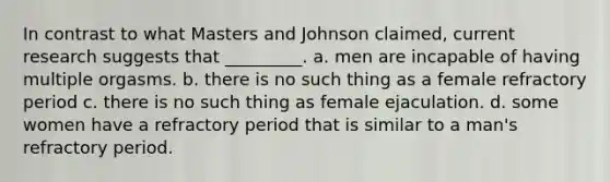 In contrast to what Masters and Johnson claimed, current research suggests that _________. a. men are incapable of having multiple orgasms. b. there is no such thing as a female refractory period c. there is no such thing as female ejaculation. d. some women have a refractory period that is similar to a man's refractory period.