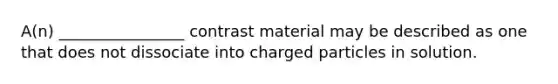 A(n) ________________ contrast material may be described as one that does not dissociate into charged particles in solution.