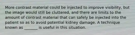 More contrast material could be injected to improve visibility, but the image would still be cluttered, and there are limits to the amount of contrast material that can safely be injected into the patient so as to avoid potential kidney damage. A technique known as _______ is useful in this situation.