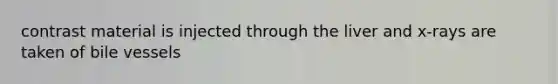 contrast material is injected through the liver and x-rays are taken of bile vessels
