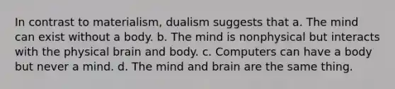 In contrast to materialism, dualism suggests that a. The mind can exist without a body. b. The mind is nonphysical but interacts with the physical brain and body. c. Computers can have a body but never a mind. d. The mind and brain are the same thing.