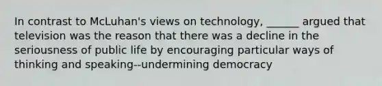 In contrast to McLuhan's views on technology, ______ argued that television was the reason that there was a decline in the seriousness of public life by encouraging particular ways of thinking and speaking--undermining democracy