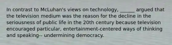 In contrast to McLuhan's views on technology, ______ argued that the television medium was the reason for the decline in the seriousness of public life in the 20th century because television encouraged particular, entertainment-centered ways of thinking and speaking-- undermining democracy.