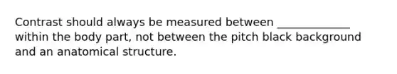 Contrast should always be measured between _____________ within the body part, not between the pitch black background and an anatomical structure.