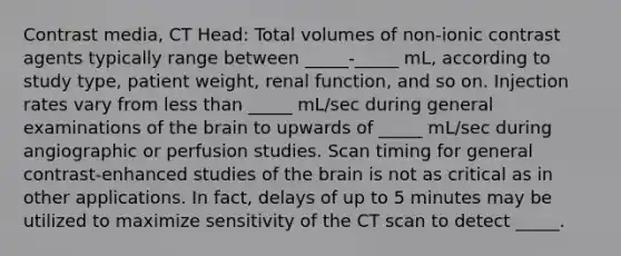 Contrast media, CT Head: Total volumes of non-ionic contrast agents typically range between _____-_____ mL, according to study type, patient weight, renal function, and so on. Injection rates vary from less than _____ mL/sec during general examinations of the brain to upwards of _____ mL/sec during angiographic or perfusion studies. Scan timing for general contrast-enhanced studies of the brain is not as critical as in other applications. In fact, delays of up to 5 minutes may be utilized to maximize sensitivity of the CT scan to detect _____.