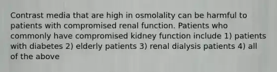 Contrast media that are high in osmolality can be harmful to patients with compromised renal function. Patients who commonly have compromised kidney function include 1) patients with diabetes 2) elderly patients 3) renal dialysis patients 4) all of the above