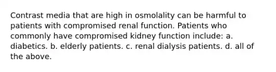 Contrast media that are high in osmolality can be harmful to patients with compromised renal function. Patients who commonly have compromised kidney function include: a. diabetics. b. elderly patients. c. renal dialysis patients. d. all of the above.