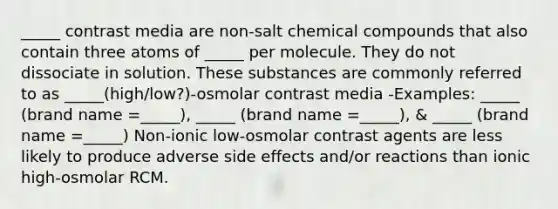 _____ contrast media are non-salt chemical compounds that also contain three atoms of _____ per molecule. They do not dissociate in solution. These substances are commonly referred to as _____(high/low?)-osmolar contrast media -Examples: _____ (brand name =_____), _____ (brand name =_____), & _____ (brand name =_____) Non-ionic low-osmolar contrast agents are less likely to produce adverse side effects and/or reactions than ionic high-osmolar RCM.