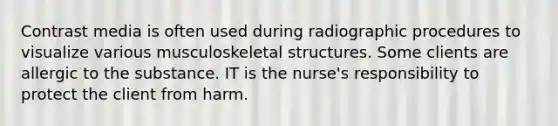 Contrast media is often used during radiographic procedures to visualize various musculoskeletal structures. Some clients are allergic to the substance. IT is the nurse's responsibility to protect the client from harm.