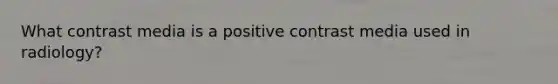 What contrast media is a positive contrast media used in radiology?