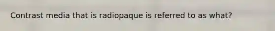 Contrast media that is radiopaque is referred to as what?