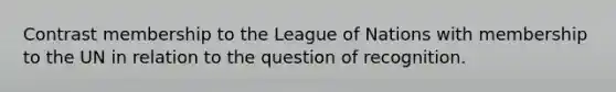 Contrast membership to the League of Nations with membership to the UN in relation to the question of recognition.