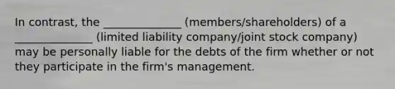 In contrast, the ______________ (members/shareholders) of a ______________ (limited liability company/joint stock company) may be personally liable for the debts of the firm whether or not they participate in the firm's management.