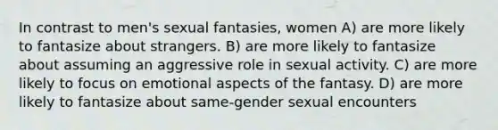 In contrast to men's sexual fantasies, women A) are more likely to fantasize about strangers. B) are more likely to fantasize about assuming an aggressive role in sexual activity. C) are more likely to focus on emotional aspects of the fantasy. D) are more likely to fantasize about same-gender sexual encounters