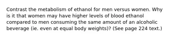 Contrast the metabolism of ethanol for men versus women. Why is it that women may have higher levels of blood ethanol compared to men consuming the same amount of an alcoholic beverage (ie. even at equal body weights)? (See page 224 text.)