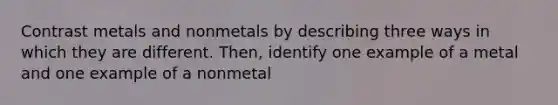 Contrast metals and nonmetals by describing three ways in which they are different. Then, identify one example of a metal and one example of a nonmetal