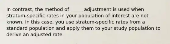 In contrast, the method of _____ adjustment is used when stratum-specific rates in your population of interest are not known. In this case, you use stratum-specific rates from a standard population and apply them to your study population to derive an adjusted rate.