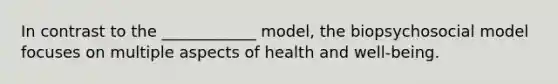 In contrast to the ____________ model, the biopsychosocial model focuses on multiple aspects of health and well-being.