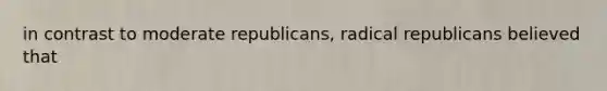 in contrast to moderate republicans, radical republicans believed that