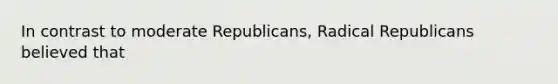 In contrast to moderate Republicans, Radical Republicans believed that