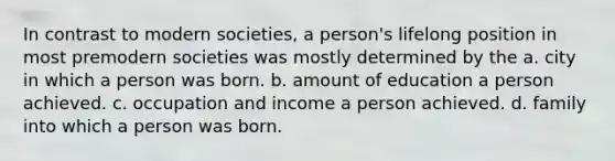 In contrast to modern societies, a person's lifelong position in most premodern societies was mostly determined by the a. city in which a person was born. b. amount of education a person achieved. c. occupation and income a person achieved. d. family into which a person was born.