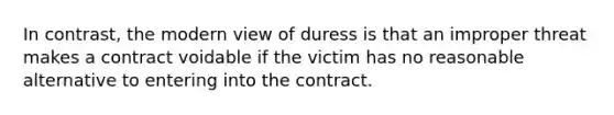 In contrast, the modern view of duress is that an improper threat makes a contract voidable if the victim has no reasonable alternative to entering into the contract.