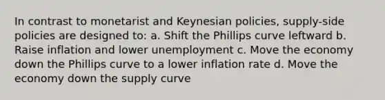 In contrast to monetarist and Keynesian policies, supply-side policies are designed to: a. Shift the Phillips curve leftward b. Raise inflation and lower unemployment c. Move the economy down the Phillips curve to a lower inflation rate d. Move the economy down the supply curve