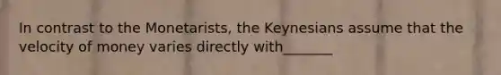 In contrast to the Monetarists, the Keynesians assume that the velocity of money varies directly with_______