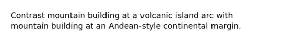 Contrast mountain building at a volcanic island arc with mountain building at an Andean-style continental margin.