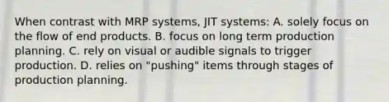 When contrast with MRP systems, JIT systems: A. solely focus on the flow of end products. B. focus on long term production planning. C. rely on visual or audible signals to trigger production. D. relies on "pushing" items through stages of production planning.